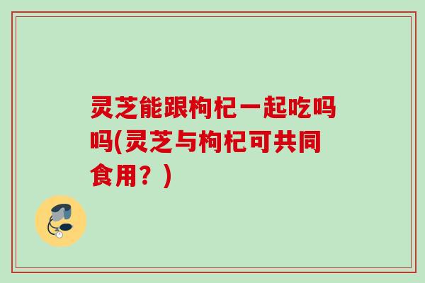 灵芝能跟枸杞一起吃吗吗(灵芝与枸杞可共同食用?) 灵芝能跟枸杞一起吃吗吗(灵芝与枸杞可共同食用?)