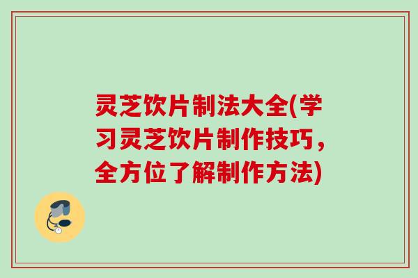 灵芝饮片制法大全(学习灵芝饮片制作技巧，全方位了解制作方法)