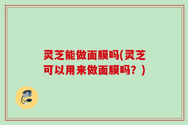 灵芝能做面膜吗(灵芝可以用来做面膜吗?) 灵芝能做面膜吗(灵芝可以用来做面膜吗?)