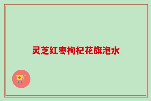 灵芝红枣枸杞花旗泡水 灵芝红枣枸杞花旗泡水
