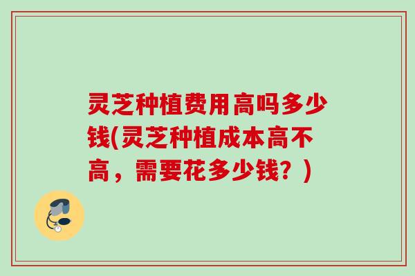 灵芝种植费用高吗多少钱(灵芝种植成本高不高，需要花多少钱？)