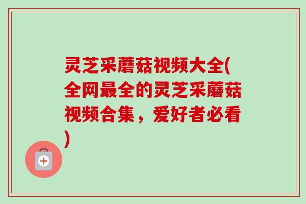灵芝采蘑菇视频大全(全网全的灵芝采蘑菇视频合集,爱好者必看) 灵芝采蘑菇视频大全(全网全的灵芝采蘑菇视频合集,爱好者必看)