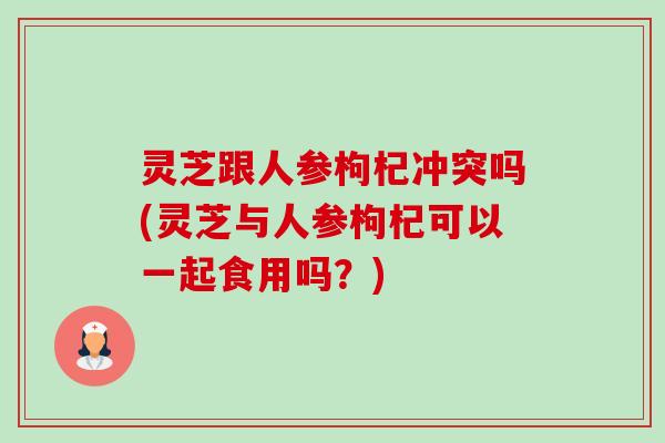 灵芝跟人参枸杞冲突吗(灵芝与人参枸杞可以一起食用吗？)