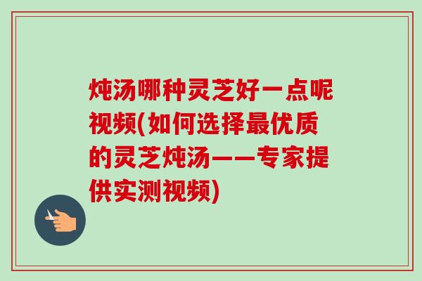 炖汤哪种灵芝好一点呢视频(如何选择优质的灵芝炖汤——专家提供实测视频) 炖汤哪种灵芝好一点呢视频(如何选择优质的灵芝炖汤——专家提供实测视频)
