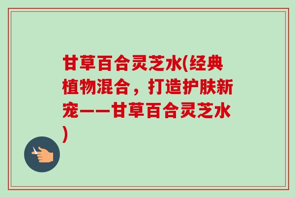 甘草百合灵芝水(经典植物混合,打造护肤新宠——甘草百合灵芝水) 甘草百合灵芝水(经典植物混合,打造护肤新宠——甘草百合灵芝水)