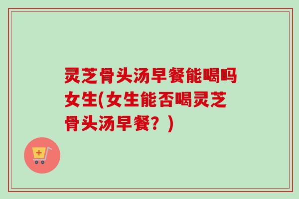 灵芝骨头汤早餐能喝吗女生(女生能否喝灵芝骨头汤早餐？)