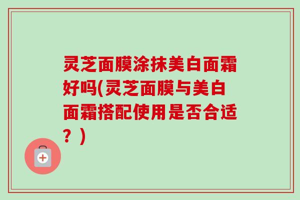 灵芝面膜涂抹美白面霜好吗(灵芝面膜与美白面霜搭配使用是否合适?) 灵芝面膜涂抹美白面霜好吗(灵芝面膜与美白面霜搭配使用是否合适?)