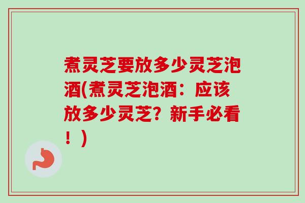 煮灵芝要放多少灵芝泡酒(煮灵芝泡酒:应该放多少灵芝?新手必看!) 煮灵芝要放多少灵芝泡酒(煮灵芝泡酒:应该放多少灵芝?新手必看!)