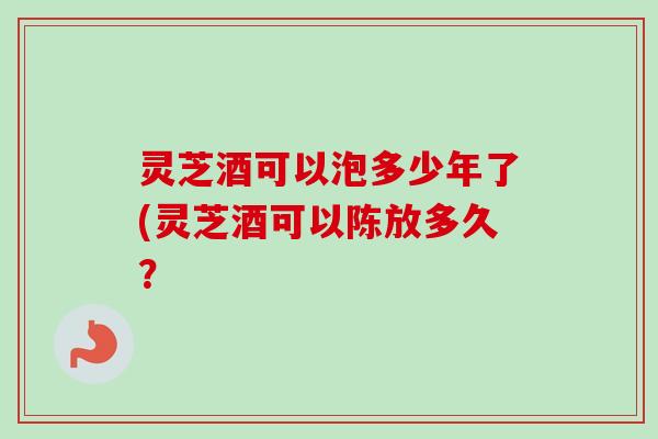 灵芝酒可以泡多少年了(灵芝酒可以陈放多久？