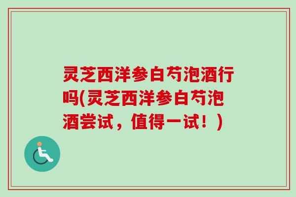 灵芝西洋参白芍泡酒行吗(灵芝西洋参白芍泡酒尝试,值得一试!) 灵芝西洋参白芍泡酒行吗(灵芝西洋参白芍泡酒尝试,值得一试!)