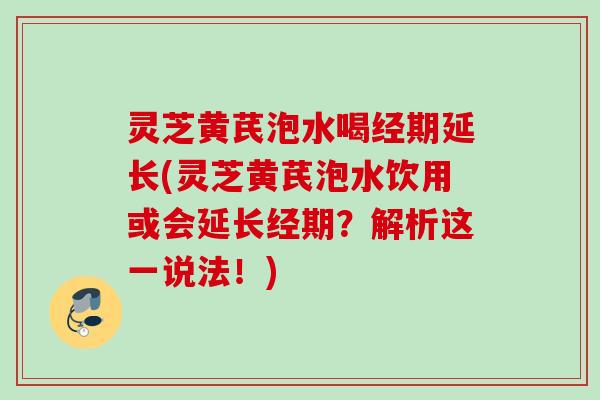灵芝黄芪泡水喝经期延长(灵芝黄芪泡水饮用或会延长经期?解析这一说法!) 灵芝黄芪泡水喝经期延长(灵芝黄芪泡水饮用或会延长经期?解析这一说法!)
