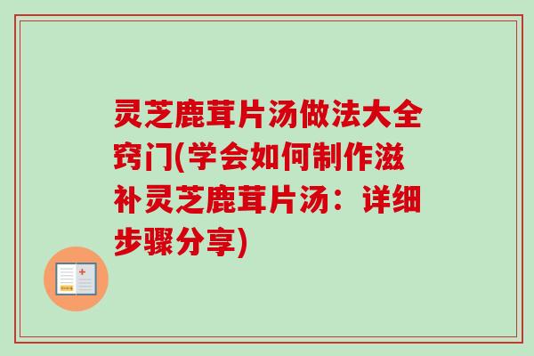 灵芝鹿茸片汤做法大全窍门(学会如何制作滋补灵芝鹿茸片汤:详细步骤分享) 灵芝鹿茸片汤做法大全窍门(学会如何制作滋补灵芝鹿茸片汤:详细步骤分享)