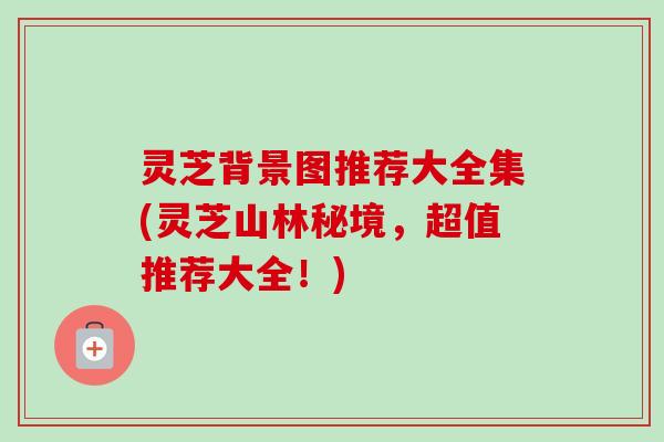 灵芝背景图推荐大全集(灵芝山林秘境,超值推荐大全!) 灵芝背景图推荐大全集(灵芝山林秘境,超值推荐大全!)
