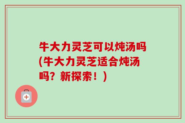 牛大力灵芝可以炖汤吗(牛大力灵芝适合炖汤吗？新探索！)