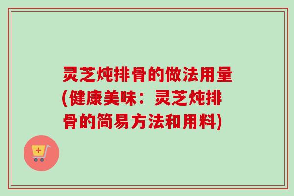 灵芝炖排骨的做法用量(健康美味：灵芝炖排骨的简易方法和用料)
