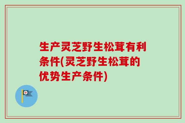 生产灵芝野生松茸有利条件(灵芝野生松茸的优势生产条件) 生产灵芝野生松茸有利条件(灵芝野生松茸的优势生产条件)