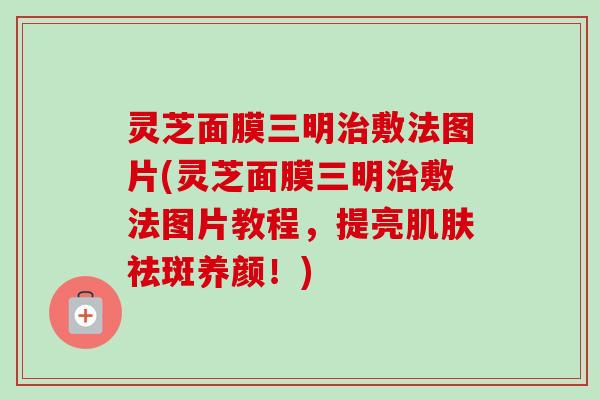 灵芝面膜三明敷法图片(灵芝面膜三明敷法图片教程，提亮祛斑养颜！)
