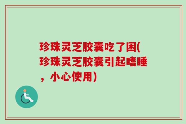 珍珠灵芝胶囊吃了困(珍珠灵芝胶囊引起嗜睡，小心使用)