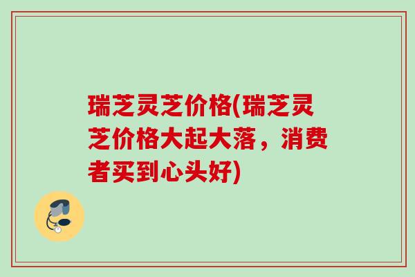 瑞芝灵芝价格(瑞芝灵芝价格大起大落，消费者买到心头好)