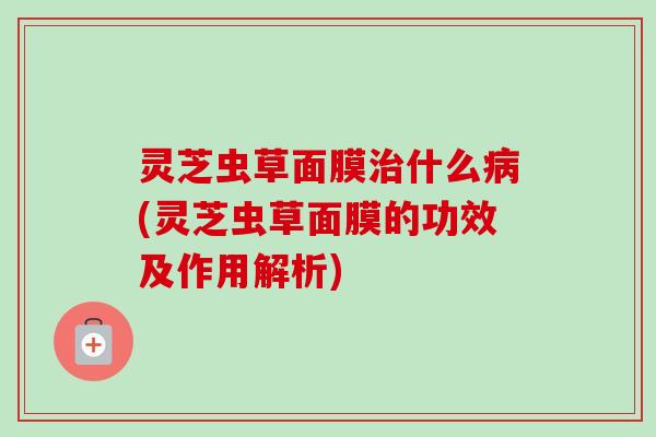 灵芝虫草面膜治什么病(灵芝虫草面膜的功效及作用解析)