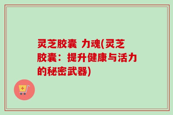 灵芝胶囊 力魂(灵芝胶囊:提升健康与活力的秘密武器) 灵芝胶囊 力魂(灵芝胶囊:提升健康与活力的秘密武器)