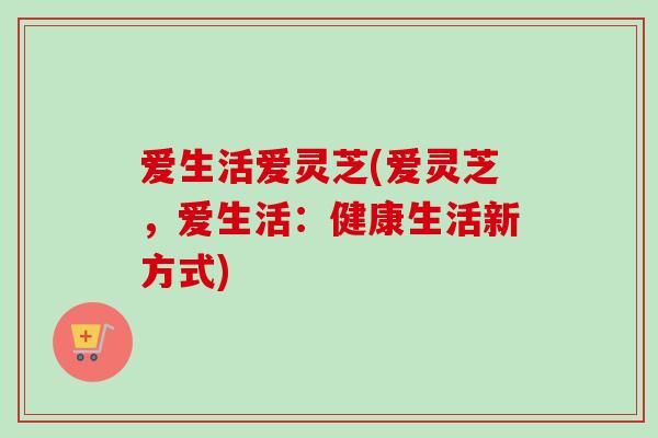 爱生活爱灵芝(爱灵芝，爱生活：健康生活新方式)