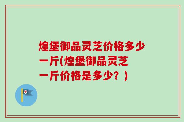 煌堡御品灵芝价格多少一斤(煌堡御品灵芝 一斤价格是多少？)