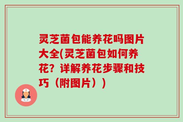 灵芝菌包能养花吗图片大全(灵芝菌包如何养花?详解养花步骤和技巧(附图片)) 灵芝菌包能养花吗图片大全(灵芝菌包如何养花?详解养花步骤和技巧(附图片))