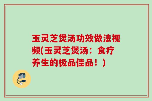 玉灵芝煲汤功效做法视频(玉灵芝煲汤：食疗养生的极品佳品！)