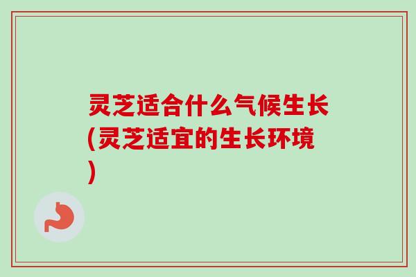 灵芝适合什么气候生长(灵芝适宜的生长环境)