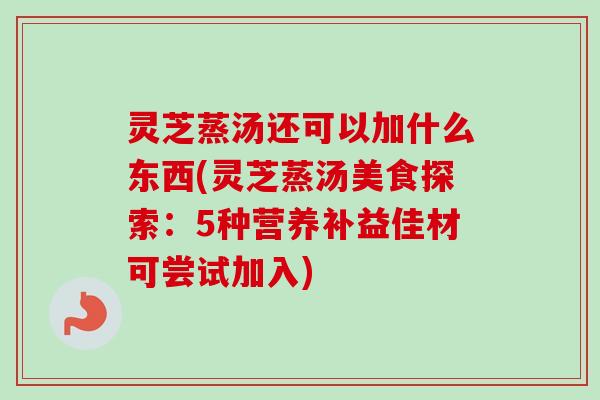 灵芝蒸汤还可以加什么东西(灵芝蒸汤美食探索:5种营养补益佳材可尝试加入) 灵芝蒸汤还可以加什么东西(灵芝蒸汤美食探索:5种营养补益佳材可尝试加入)