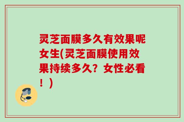 灵芝面膜多久有效果呢女生(灵芝面膜使用效果持续多久?女性必看!) 灵芝面膜多久有效果呢女生(灵芝面膜使用效果持续多久?女性必看!)