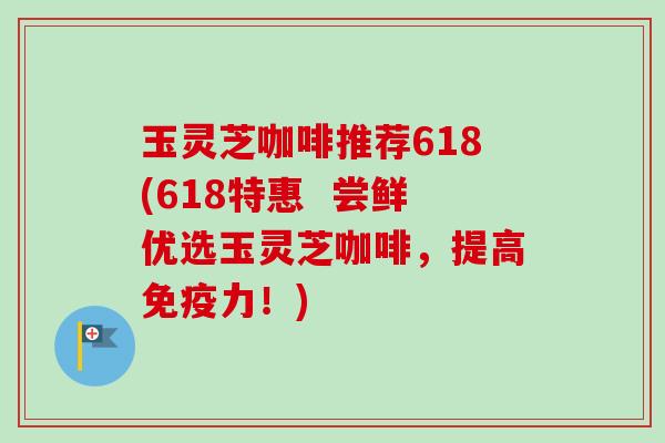 玉灵芝咖啡推荐618(618特惠 尝鲜优选玉灵芝咖啡,提高免疫力!) 玉灵芝咖啡推荐618(618特惠 尝鲜优选玉灵芝咖啡,提高免疫力!)