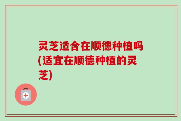 灵芝适合在顺德种植吗(适宜在顺德种植的灵芝) 灵芝适合在顺德种植吗(适宜在顺德种植的灵芝)