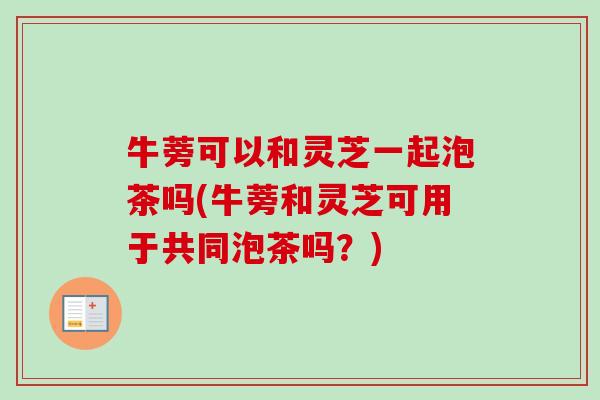 牛蒡可以和灵芝一起泡茶吗(牛蒡和灵芝可用于共同泡茶吗?) 牛蒡可以和灵芝一起泡茶吗(牛蒡和灵芝可用于共同泡茶吗?)