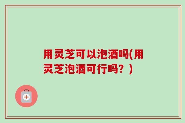 用灵芝可以泡酒吗(用灵芝泡酒可行吗?) 用灵芝可以泡酒吗(用灵芝泡酒可行吗?)