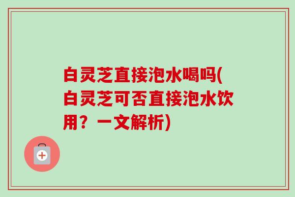 白灵芝直接泡水喝吗(白灵芝可否直接泡水饮用?一文解析) 白灵芝直接泡水喝吗(白灵芝可否直接泡水饮用?一文解析)