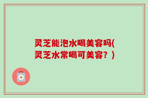 灵芝能泡水喝美容吗(灵芝水常喝可美容?) 灵芝能泡水喝美容吗(灵芝水常喝可美容?)
