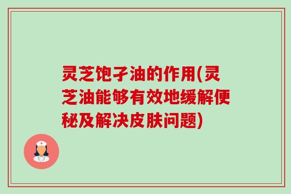 灵芝饱孑油的作用(灵芝油能够有效地缓解及解决问题)