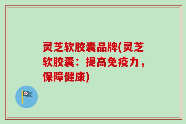 灵芝软胶囊品牌(灵芝软胶囊:提高免疫力,保障健康) 灵芝软胶囊品牌(灵芝软胶囊:提高免疫力,保障健康)