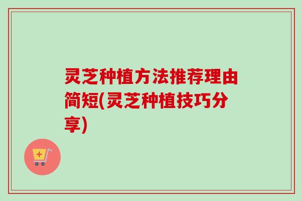 灵芝种植方法推荐理由简短(灵芝种植技巧分享)