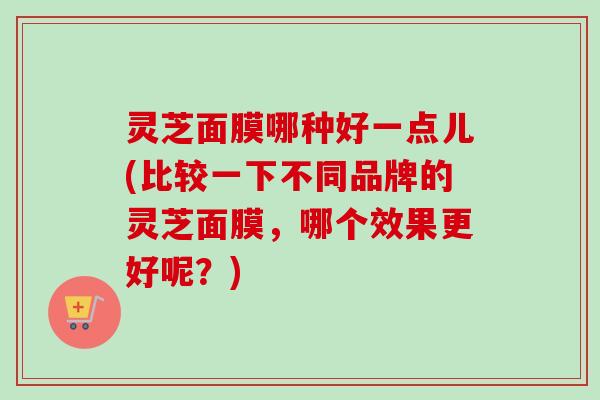 灵芝面膜哪种好一点儿(比较一下不同品牌的灵芝面膜，哪个效果更好呢？)