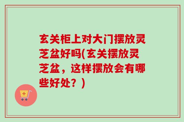 玄关柜上对大门摆放灵芝盆好吗(玄关摆放灵芝盆，这样摆放会有哪些好处？)