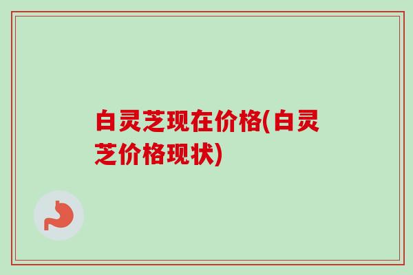 白灵芝现在价格(白灵芝价格现状) 白灵芝现在价格(白灵芝价格现状)