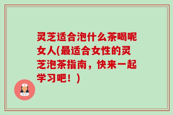 灵芝适合泡什么茶喝呢女人(适合女性的灵芝泡茶指南,快来一起学习吧!) 灵芝适合泡什么茶喝呢女人(适合女性的灵芝泡茶指南,快来一起学习吧!)