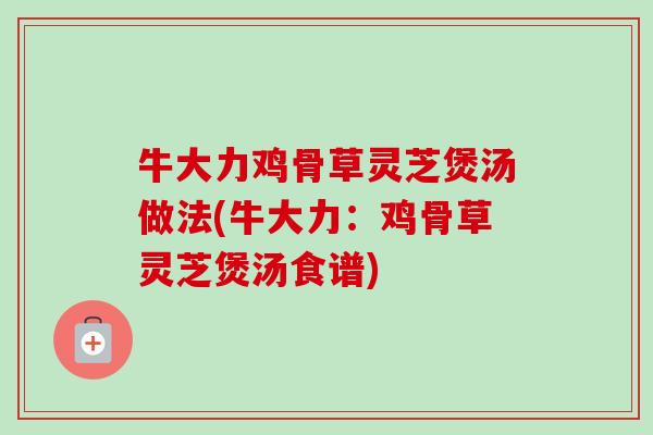 牛大力鸡骨草灵芝煲汤做法(牛大力:鸡骨草灵芝煲汤食谱) 牛大力鸡骨草灵芝煲汤做法(牛大力:鸡骨草灵芝煲汤食谱)