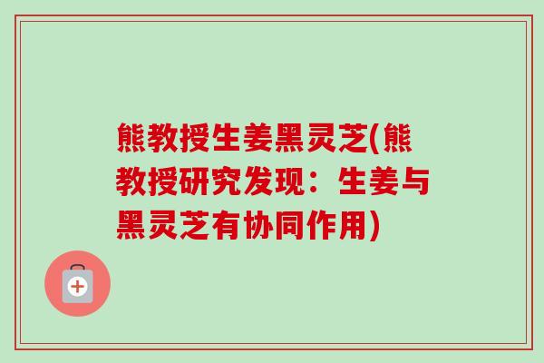 熊教授生姜黑灵芝(熊教授研究发现：生姜与黑灵芝有协同作用)