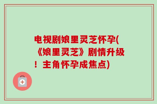 电视剧娘里灵芝怀孕(《娘里灵芝》剧情升级!主角怀孕成焦点) 电视剧娘里灵芝怀孕(《娘里灵芝》剧情升级!主角怀孕成焦点)