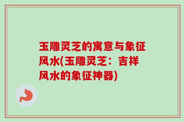 玉雕灵芝的寓意与象征风水(玉雕灵芝：吉祥风水的象征神器)