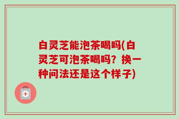 白灵芝能泡茶喝吗(白灵芝可泡茶喝吗？换一种问法还是这个样子)